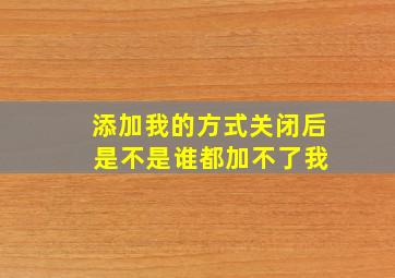 添加我的方式关闭后 是不是谁都加不了我